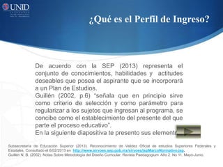 ¿Qué es el Perfil de Ingreso?
De acuerdo con la SEP (2013) representa el
conjunto de conocimientos, habilidades y actitudes
deseables que posea el aspirante que se incorporará
a un Plan de Estudios.
Guillén (2002, p.6) “señala que en principio sirve
como criterio de selección y como parámetro para
regularizar a los sujetos que ingresan al programa, se
concibe como el establecimiento del presente del que
parte el proceso educativo”.
En la siguiente diapositiva te presento sus elementos
Subsecretaría de Educación Superior (2013). Reconocimiento de Validez Oficial de estudios Superiores Federales y
Estatales. Consultado el 6/02/2013 en http://www.sirvoes.sep.gob.mx/sirvoes/jspMarcoNormativo.jsp.
Guillén N. B. (2002). Notas Sobre Metodología del Diseño Curricular. Revista Paedagogium Año 2. No 11. Mayo-Junio.
 