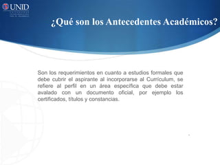 ¿Qué son los Antecedentes Académicos?
.
Son los requerimientos en cuanto a estudios formales que
debe cubrir el aspirante al incorporarse al Currículum, se
refiere al perfil en un área específica que debe estar
avalado con un documento oficial, por ejemplo los
certificados, títulos y constancias.
 
