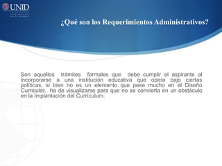 ¿Qué son los Requerimientos Administrativos?
Son aquellos trámites formales que debe cumplir el aspirante al
incorporarse a una institución educativa que opera bajo ciertas
políticas, si bien no es un elemento que pese mucho en el Diseño
Curricular, ha de visualizarse para que no se convierta en un obstáculo
en la Implantación del Currículum.
 