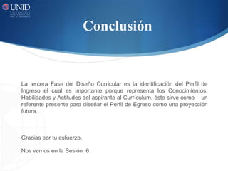 Conclusión
La tercera Fase del Diseño Curricular es la identificación del Perfil de
Ingreso el cual es importante porque representa los Conocimientos,
Habilidades y Actitudes del aspirante al Currículum, éste sirve como un
referente presente para diseñar el Perfil de Egreso como una proyección
futura.
Gracias por tu esfuerzo.
Nos vemos en la Sesión 6.
 