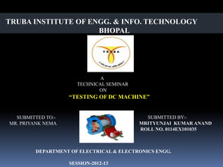 TRUBA INSTITUTE OF ENGG. & INFO. TECHNOLOGY
                     BHOPAL




                              A
                      TECHNICAL SEMINAR
                             ON
                   “TESTING OF DC MACHINE”


  SUBMITTED TO:-                            SUBMITTED BY:-
MR. PRIYANK NEMA                          MRITYUNJAI KUMAR ANAND
                                          ROLL NO. 0114EX101035



        DEPARTMENT OF ELECTRICAL & ELECTRONICS ENGG.

                   SESSION-2012-13
 