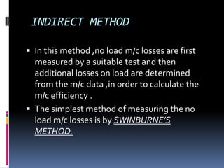INDIRECT METHOD

 In this method ,no load m/c losses are first
  measured by a suitable test and then
  additional losses on load are determined
  from the m/c data ,in order to calculate the
  m/c efficiency .
 The simplest method of measuring the no
  load m/c losses is by SWINBURNE’S
  METHOD.
 