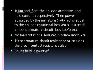  If Ia0 and If are the no load armature and
  field current respectively .Then power
  absorbed by the armature (=Vt×Iao) is equal
  to the no load rotational loss W0 plus a small
  amount armature circuit loss Ia0^2 ×ra.
 No load rotational loss W0=Vt×Iao- Ia0^2 ×ra.
 Here armature circuit resistance ra includes
  the brush contact resistance also.
 Shunt field loss=Vt×If.
 