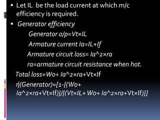  Let IL be the load current at which m/c
  efficiency is required.
 Generator efficiency
       Generator o/p=Vt×IL
       Armature current Ia=IL+If
      Armature circuit loss= Ia^2×ra
      ra=armature circuit resistance when hot.
 Total loss=W0+ Ia^2×ra+Vt×If
  ή(Generator)=[1-{(W0+
  Ia^2×ra+Vt×If)}/{(Vt×IL+ W0+ Ia^2×ra+Vt×If)}]
 