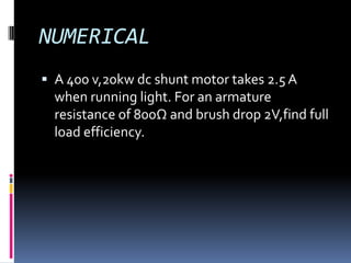 NUMERICAL
 A 400 v,20kw dc shunt motor takes 2.5 A
  when running light. For an armature
  resistance of 800Ω and brush drop 2V,find full
  load efficiency.
 