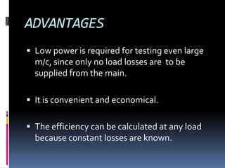 ADVANTAGES
 Low power is required for testing even large
  m/c, since only no load losses are to be
  supplied from the main.

 It is convenient and economical.


 The efficiency can be calculated at any load
  because constant losses are known.
 
