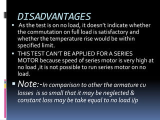 DISADVANTAGES
 As the test is on no load, it doesn’t indicate whether
  the commutation on full load is satisfactory and
  whether the temperature rise would be within
  specified limit.
 THIS TEST CAN’T BE APPLIED FOR A SERIES
  MOTOR because speed of series motor is very high at
  no load ,it is not possible to run series motor on no
  load.
 Note:-In comparison to other the armature cu
  losses is so small that it may be neglected &
  constant loss may be take equal to no load i/p
 