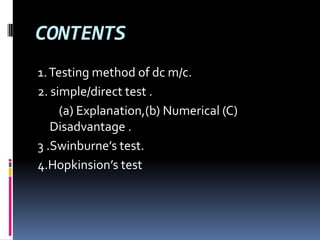 CONTENTS
1. Testing method of dc m/c.
2. simple/direct test .
     (a) Explanation,(b) Numerical (C)
   Disadvantage .
3 .Swinburne’s test.
4.Hopkinsion’s test
 