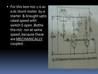  For this test m/c 1 is as
  a dc shunt motor by a
  starter & brought upto
  rated speed with
  switch S open .Bothe
  the m/c run at same
  speed ,because these
  are MECHANICALLY
  coupled .
 