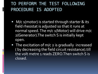 TO PERFORM THE TEST FOLLOWING
PROCEDURE IS ADOPTED

 M/c 1(motor) is started through starter & its
  field rheostat is adjusted so that it runs at
  normal speed. The m/c 1(Motor) will drive m/c
  2(Generator).The switch S is initially kept
  open.
 The excitation of m/c 2 is gradually increased
  ( by decreasing the field circuit resistance).till
  the volt metre 1 reads ZERO.Then switch S is
  closed.
 