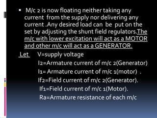  M/c 2 is now floating neither taking any
 current from the supply nor delivering any
 current .Any desired load can be put on the
 set by adjusting the shunt field regulators.The
 m/c with lower excitation will act as a MOTOR
 and other m/c will act as a GENERATOR.
Let V=supply voltage
      I2=Armature current of m/c 2(Generator)
      I1= Armature current of m/c 1(motor) .
      If2=Field current of m/c 2(Generator).
       If1=Field current of m/c 1(Motor).
       Ra=Armature resistance of each m/c
 