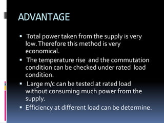 ADVANTAGE
 Total power taken from the supply is very
  low. Therefore this method is very
  economical.
 The temperature rise and the commutation
  condition can be checked under rated load
  condition.
 Large m/c can be tested at rated load
  without consuming much power from the
  supply.
 Efficiency at different load can be determine.
 