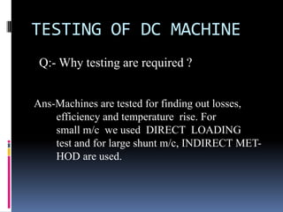 TESTING OF DC MACHINE
 Q:- Why testing are required ?


Ans-Machines are tested for finding out losses,
    efficiency and temperature rise. For
    small m/c we used DIRECT LOADING
    test and for large shunt m/c, INDIRECT MET-
    HOD are used.
 