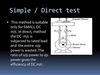 Simple / Direct test
 This method is suitable
  only for SMALL DC
  m/c. In direct, method
  the DC m/c is
  subjected to rated load
  and the entire o/p
  power is wasted. The
  ratio of o/p power to i/p
  power gives the
  efficiency of DC m/c.
 