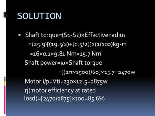 SOLUTION
 Shaft torque=(S1-S2)×Effective radius
    =(25.9)[(19.5/2)+(0.5/2)]×(1/100)kg-m
    =16×0.1×9.81 Nm=15.7 Nm
  Shaft power=ω×Shaft torque
                =[(2π×1500)/60]×15.7=2470w
  Motor i/p=Vti=230×12.5=2875w
  ή(motor efficiency at rated
  load)=[2470/2875]×100=85.6%
 