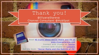 Thank you!
@IliyanaStareva
Channel Consultant @HubSpot
R e a d 4 0 t r u t h s a b o u t S o c i a l M e d i a a n d P R o n
w w w . i l i y a n a s t a r e v a . c o m
C o n n e c t w i t h I l i y a n a o n Tw i t t e r
C o n n e c t w i t h I l i y a n a o n L i n k e d I n
G e t t h e b o o k : " S o c i a l M e d i a a n d t h e R e b i r t h o f P R "
 
