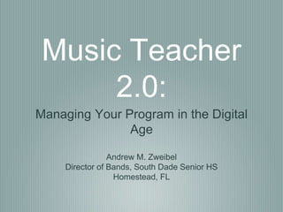 Music Teacher
2.0:
Managing Your Program in the Digital
Age
Andrew M. Zweibel
Director of Bands, South Dade Senior HS
Homestead, FL
 