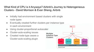 What Kind of CPU is it Anyways? Airbnb's Journey to Heterogeneous
Clusters - David Morrison & Evan Sheng, Airbnb
● Initially had environment based clusters with single
node types
● Eventually created further clusters per instance type
in each environment
● Using cluster-proportional autoscaler
● Cluster-auto-scaling issues
● Created node-type aware a
Cluster-auto-scaling plugin
 