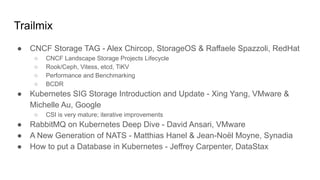Trailmix
● CNCF Storage TAG - Alex Chircop, StorageOS & Raffaele Spazzoli, RedHat
○ CNCF Landscape Storage Projects Lifecycle
○ Rook/Ceph, Vitess, etcd, TiKV
○ Performance and Benchmarking
○ BCDR
● Kubernetes SIG Storage Introduction and Update - Xing Yang, VMware &
Michelle Au, Google
○ CSI is very mature; iterative improvements
● RabbitMQ on Kubernetes Deep Dive - David Ansari, VMware
● A New Generation of NATS - Matthias Hanel & Jean-Noël Moyne, Synadia
● How to put a Database in Kubernetes - Jeffrey Carpenter, DataStax
 