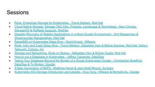 Sessions
● Rook: Enterprise Storage for Kubernetes - Travis Nielsen, Red Hat
● Cloud Native Storage: Storage TAG Intro, Projects, Landscape & Technology - Alex Chircop,
StorageOS & Raffaele Spazzoli, RedHat
● Disaster Recovery of Stateful Applications in a Multi-Cluster Environment - Orit Wasserman &
Shyamsundar Ranganathan, Red Hat
● RabbitMQ on Kubernetes Deep Dive - David Ansari, VMware
● Rook: Intro and Ceph Deep Dive - Travis Nielsen, Sebastien Han & Blaine Gardner, Red Hat; Satoru
Takeuchi, Cybozu, Inc
● Storage and Networking: Rook on Multus - Sébastien Han & Rohan Gupta, Red Hat
● How to put a Database in Kubernetes - Jeffrey Carpenter, DataStax
● Taking Your Database Beyond the Border of a Single Kubernetes Cluster - Christopher Bradford,
DataStax & Ty Morton, Google
● A New Generation of NATS - Matthias Hanel & Jean-Noël Moyne, Synadia
● Kubernetes SIG Storage Introduction and Update - Xing Yang, VMware & Michelle Au, Google
 