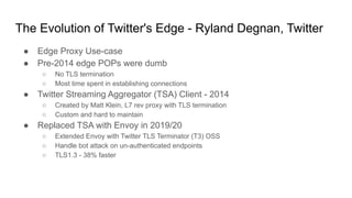 The Evolution of Twitter's Edge - Ryland Degnan, Twitter
● Edge Proxy Use-case
● Pre-2014 edge POPs were dumb
○ No TLS termination
○ Most time spent in establishing connections
● Twitter Streaming Aggregator (TSA) Client - 2014
○ Created by Matt Klein, L7 rev proxy with TLS termination
○ Custom and hard to maintain
● Replaced TSA with Envoy in 2019/20
○ Extended Envoy with Twitter TLS Terminator (T3) OSS
○ Handle bot attack on un-authenticated endpoints
○ TLS1.3 - 38% faster
 