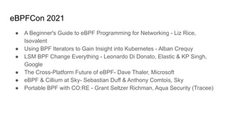 eBPFCon 2021
● A Beginner's Guide to eBPF Programming for Networking - Liz Rice,
Isovalent
● Using BPF Iterators to Gain Insight into Kubernetes - Alban Crequy
● LSM BPF Change Everything - Leonardo Di Donato, Elastic & KP Singh,
Google
● The Cross-Platform Future of eBPF- Dave Thaler, Microsoft
● eBPF & Cillium at Sky- Sebastian Duff & Anthony Comtois, Sky
● Portable BPF with CO:RE - Grant Seltzer Richman, Aqua Security (Tracee)
 