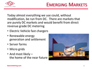 EMERGING MARKETS
Today almost everything we use could, without
modification, be run from DC. There are markets that
are purely DC markets and would benefit from direct
revenue grade DC metering
• Electric Vehicle fast chargers
• Renewable energy
generation and settlement
• Server farms
• Micro grids
• And most likely –
the home of the near future
tescometering.com 10
 
