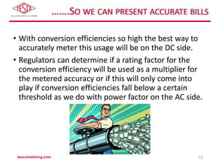 …….SO WE CAN PRESENT ACCURATE BILLS
• With conversion efficiencies so high the best way to
accurately meter this usage will be on the DC side.
• Regulators can determine if a rating factor for the
conversion efficiency will be used as a multiplier for
the metered accuracy or if this will only come into
play if conversion efficiencies fall below a certain
threshold as we do with power factor on the AC side.
tescometering.com 13
 
