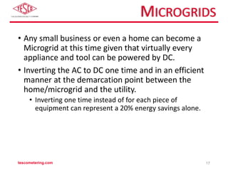 MICROGRIDS
• Any small business or even a home can become a
Microgrid at this time given that virtually every
appliance and tool can be powered by DC.
• Inverting the AC to DC one time and in an efficient
manner at the demarcation point between the
home/microgrid and the utility.
• Inverting one time instead of for each piece of
equipment can represent a 20% energy savings alone.
tescometering.com 17
 