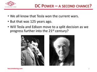 DC POWER – A SECOND CHANCE?
• We all know that Tesla won the current wars.
• But that was 125 years ago.
• Will Tesla and Edison move to a split decision as we
progress further into the 21st century?
tescometering.com 2
 