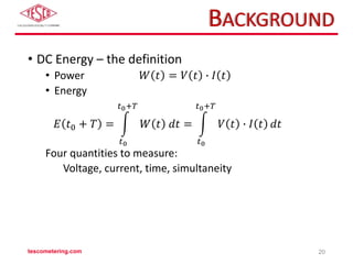 BACKGROUND
• DC Energy – the definition
• Power 𝑊 𝑡 = 𝑉 𝑡 ∙ 𝐼 𝑡
• Energy
𝐸 𝑡0 + 𝑇 =
𝑡0
𝑡0+𝑇
𝑊 𝑡 𝑑𝑡 =
𝑡0
𝑡0+𝑇
𝑉 𝑡 ∙ 𝐼 𝑡 𝑑𝑡
Four quantities to measure:
Voltage, current, time, simultaneity
tescometering.com 20
 