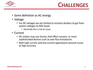 CHALLENGES
• Same definition as AC energy
• Voltage
• For DC voltages we are limited to resistive dividers to get from
system voltages to ADC levels
• Generally this is not an issue.
• Current
• DC meters may use shunts, Hall effect sensors, or more
sophisticated devices such as zero flux transducers
• Both high current and low current applications present issues
at high accuracy
tescometering.com 21
 