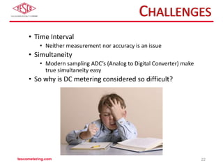 CHALLENGES
• Time Interval
• Neither measurement nor accuracy is an issue
• Simultaneity
• Modern sampling ADC’s (Analog to Digital Converter) make
true simultaneity easy
• So why is DC metering considered so difficult?
tescometering.com 22
 