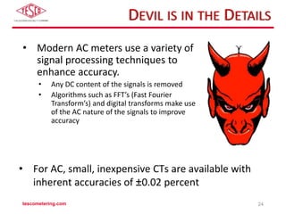 DEVIL IS IN THE DETAILS
• Modern AC meters use a variety of
signal processing techniques to
enhance accuracy.
• Any DC content of the signals is removed
• Algorithms such as FFT’s (Fast Fourier
Transform’s) and digital transforms make use
of the AC nature of the signals to improve
accuracy
tescometering.com 24
• For AC, small, inexpensive CTs are available with
inherent accuracies of ±0.02 percent
 