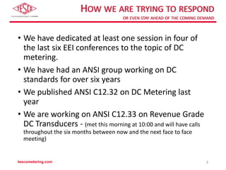 HOW WE ARE TRYING TO RESPOND
OR EVEN STAY AHEAD OF THE COMING DEMAND
• We have dedicated at least one session in four of
the last six EEI conferences to the topic of DC
metering.
• We have had an ANSI group working on DC
standards for over six years
• We published ANSI C12.32 on DC Metering last
year
• We are working on ANSI C12.33 on Revenue Grade
DC Transducers - (met this morning at 10:00 and will have calls
throughout the six months between now and the next face to face
meeting)
tescometering.com 3
 