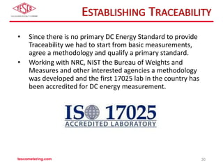 ESTABLISHING TRACEABILITY
• Since there is no primary DC Energy Standard to provide
Traceability we had to start from basic measurements,
agree a methodology and qualify a primary standard.
• Working with NRC, NIST the Bureau of Weights and
Measures and other interested agencies a methodology
was developed and the first 17025 lab in the country has
been accredited for DC energy measurement.
tescometering.com 30
 