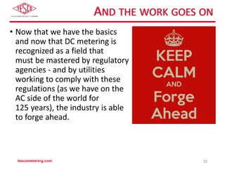AND THE WORK GOES ON
• Now that we have the basics
and now that DC metering is
recognized as a field that
must be mastered by regulatory
agencies - and by utilities
working to comply with these
regulations (as we have on the
AC side of the world for
125 years), the industry is able
to forge ahead.
tescometering.com 32
 