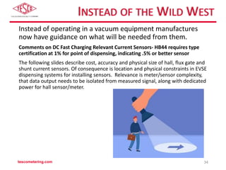 INSTEAD OF THE WILD WEST
Instead of operating in a vacuum equipment manufactures
now have guidance on what will be needed from them.
Comments on DC Fast Charging Relevant Current Sensors- HB44 requires type
certification at 1% for point of dispensing, indicating .5% or better sensor
The following slides describe cost, accuracy and physical size of hall, flux gate and
shunt current sensors. Of consequence is location and physical constraints in EVSE
dispensing systems for installing sensors. Relevance is meter/sensor complexity,
that data output needs to be isolated from measured signal, along with dedicated
power for hall sensor/meter.
tescometering.com 34
 