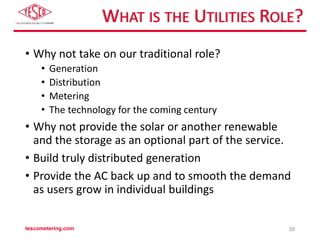 WHAT IS THE UTILITIES ROLE?
• Why not take on our traditional role?
• Generation
• Distribution
• Metering
• The technology for the coming century
• Why not provide the solar or another renewable
and the storage as an optional part of the service.
• Build truly distributed generation
• Provide the AC back up and to smooth the demand
as users grow in individual buildings
tescometering.com 39
 