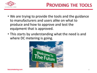 PROVIDING THE TOOLS
• We are trying to provide the tools and the guidance
to manufacturers and users alike on what to
produce and how to approve and test the
equipment that is approved.
• This starts by understanding what the need is and
where DC metering is going.
tescometering.com 4
 