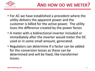 AND HOW DO WE METER?
• For AC we have established a precedent where the
utility delivers the apparent power and the
customer is billed for the active power. The utility
loses the difference created by the power factor.
• A meter with a bidirectional inverter included or
immediately after the inverter would meter the DC
used or in some small amount, generated.
• Regulators can determine if a factor can be added
for the conversion losses as these can be
determined and will be fixed, like transformer
losses.
tescometering.com 40
 