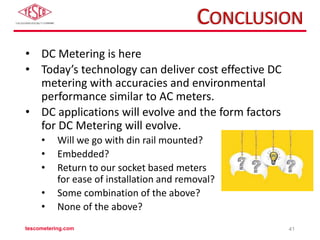 CONCLUSION
• DC Metering is here
• Today’s technology can deliver cost effective DC
metering with accuracies and environmental
performance similar to AC meters.
• DC applications will evolve and the form factors
for DC Metering will evolve.
• Will we go with din rail mounted?
• Embedded?
• Return to our socket based meters
for ease of installation and removal?
• Some combination of the above?
• None of the above?
tescometering.com 41
 