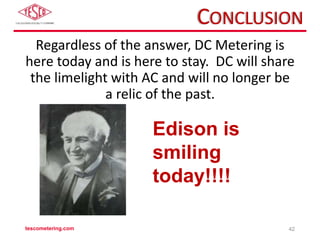 CONCLUSION
Regardless of the answer, DC Metering is
here today and is here to stay. DC will share
the limelight with AC and will no longer be
a relic of the past.
tescometering.com 42
Edison is
smiling
today!!!!
 
