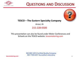 QUESTIONS AND DISCUSSION
TESCO – The Eastern Specialty Company
Bristol, PA
215-228-0500
This presentation can also be found under Meter Conferences and
Schools on the TESCO website: tescometering.com
tescometering.com 43
ISO 9001:2015 Certified Quality Company
ISO 17025:2017 Accredited Laboratory
 