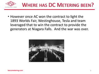 WHERE HAS DC METERING BEEN?
• However once AC won the contract to light the
1893 Worlds Fair, Westinghouse, Tesla and team
leveraged that to win the contract to provide the
generators at Niagara Falls. And the war was over.
tescometering.com 6
 