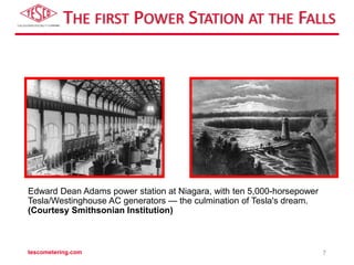 THE FIRST POWER STATION AT THE FALLS
tescometering.com 7
Edward Dean Adams power station at Niagara, with ten 5,000-horsepower
Tesla/Westinghouse AC generators — the culmination of Tesla's dream.
(Courtesy Smithsonian Institution)
 
