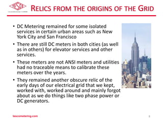 RELICS FROM THE ORIGINS OF THE GRID
• DC Metering remained for some isolated
services in certain urban areas such as New
York City and San Francisco
• There are still DC meters in both cities (as well
as in others) for elevator services and other
services.
• These meters are not ANSI meters and utilities
had no traceable means to calibrate these
meters over the years.
• They remained another obscure relic of the
early days of our electrical grid that we kept,
worked with, worked around and mainly forgot
about as we do things like two phase power or
DC generators.
tescometering.com 8
 