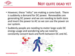 NOT QUITE DEAD YET
• However, these “relics” are making a come back. There
is suddenly a demand for DC power. Renewables are
generating DC power and we are needing to both store
and invert the power to AC so we can use the power on
our system.
• Suddenly people are needing to meter large scale DC
energy usage and wondering why we need to
constantly convert back and forth between DC and AC.
tescometering.com 9
 