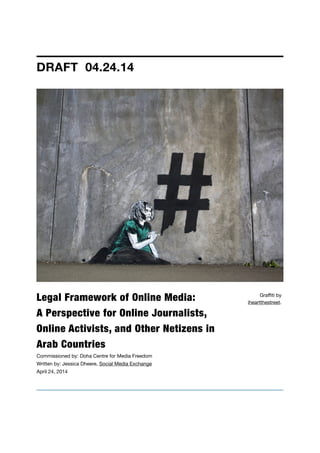 Legal Framework of Online Media:  
A Perspective for Online Journalists,
Online Activists, and Other Netizens in
Arab Countries
Commissioned by: Doha Centre for Media Freedom

Written by: Jessica Dheere, Social Media Exchange

April 24, 2014

DRAFT 04.24.14
Graﬃti by
iheartthestreet.
 