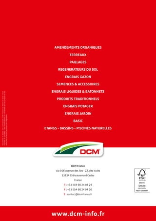 www.dcm-info.fr
AMENDEMENTS ORGANIQUES
TERREAUX
PAILLAGES
REGENERATEURS DU SOL
ENGRAIS GAZON
SEMENCES  ACCESSOIRES
ENGRAIS LIQUIDES  BATONNETS
PRODUITS TRADITIONNELS
ENGRAIS POTAGER
ENGRAIS JARDIN
BASIC
ETANGS - BASSINS - PISCINES NATURELLES
Documentsetphotosnoncontractuels.DCMFranceseréserveledroitàtout
momentdeprocéderàdesmodificationssurl’ensembledesesproduitseten
particulierdufaitdel’évolutiondelalégislation.
DCM France
c/o 506 Avenue des Iles - Z.I. des Iscles
13834 Châteaurenard Cedex
France
T : +33 (0)4 90 24 04 24
F : +33 (0)4 90 24 04 20
E : contact@dcmfrance.fr
 